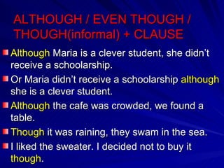 ALTHOUGH / EVEN THOUGH / THOUGH(informal) + CLAUSE Although  Maria is a clever student, she didn’t receive a schoolarship. Or Maria didn’t receive a schoolarship  although  she is a clever student. Although  the cafe was crowded, we found a table. Though  it was raining, they swam in the sea. I liked the sweater. I decided not to buy it  though . 