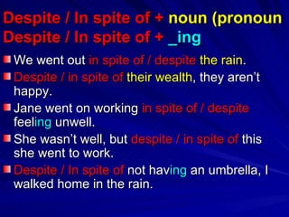 Despite / In spite of +  noun   (pronoun Despite / In spite of +  _ing   We went out  in spite of / despite   the rain . Despite / in spite   of   their wealth , they aren’t   happy. Jane went on working  in spite of / despite  feel ing  unwell. She wasn’t well, but  despite / in spite of  this she went to work. Despite / In spite of  not hav ing  an umbrella, I walked home in the rain. 