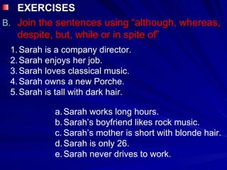 EXERCISES  Join the sentences using “although, whereas, despite, but, while or in spite of” Sarah is a company director. Sarah enjoys her job. Sarah loves classical music. Sarah owns a new Porche. Sarah is tall with dark hair. Sarah works long hours. Sarah’s boyfriend likes rock music. Sarah’s mother is short with blonde hair. Sarah is only 26. Sarah never drives to work. 