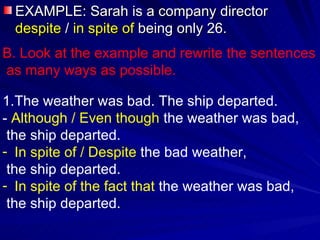 EXAMPLE: Sarah is a company director  despite  /  in spite of  being only 26. B. Look at the example and rewrite the sentences as many ways as possible. The weather was bad. The ship departed. -  Although / Even though  the weather was bad,  the ship departed. In spite of / Despite  the bad weather,  the ship departed. In spite of the fact that  the weather was bad,  the ship departed. 