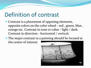 Definition of contrast
 Contrast is a placement of opposing elements,
  opposite colors on the color wheel - red , green, blue ,
  orange etc. Contrast in tone or value - light / dark.
  Contrast in direction - horizontal / vertical.
 The major contrast in a painting should be located at
  the center of interest
 