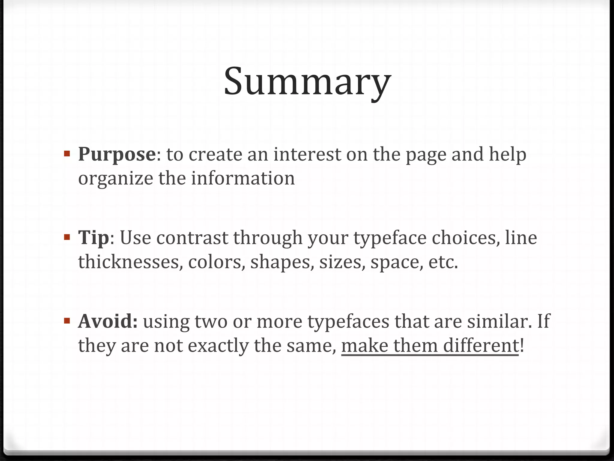 Summary	
  
!  Purpose:	
  to	
  create	
  an	
  interest	
  on	
  the	
  page	
  and	
  help	
  
organize	
  the	
  information	
  
!  Tip:	
  Use	
  contrast	
  through	
  your	
  typeface	
  choices,	
  line	
  
thicknesses,	
  colors,	
  shapes,	
  sizes,	
  space,	
  etc.	
  
!  Avoid:	
  using	
  two	
  or	
  more	
  typefaces	
  that	
  are	
  similar.	
  If	
  
they	
  are	
  not	
  exactly	
  the	
  same,	
  make	
  them	
  different!	
  
 