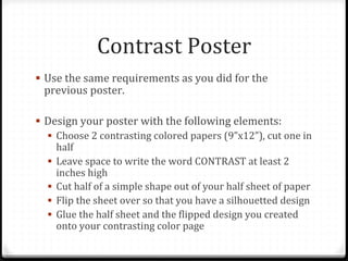 Contrast	
  Poster	
  
!  Use	
  the	
  same	
  requirements	
  as	
  you	
  did	
  for	
  the	
  
previous	
  poster.	
  
!  Design	
  your	
  poster	
  with	
  the	
  following	
  elements:	
  	
  
!  Choose	
  2	
  contrasting	
  colored	
  papers	
  (9”x12”),	
  cut	
  one	
  in	
  
half	
  
!  Leave	
  space	
  to	
  write	
  the	
  word	
  CONTRAST	
  at	
  least	
  2	
  
inches	
  high	
  
!  Cut	
  half	
  of	
  a	
  simple	
  shape	
  out	
  of	
  your	
  half	
  sheet	
  of	
  paper	
  
!  Flip	
  the	
  sheet	
  over	
  so	
  that	
  you	
  have	
  a	
  silhouetted	
  design	
  
!  Glue	
  the	
  half	
  sheet	
  and	
  the	
  Blipped	
  design	
  you	
  created	
  
onto	
  your	
  contrasting	
  color	
  page	
  	
  
 