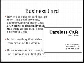 Business	
  Card	
  
!  Revisit	
  our	
  business	
  card	
  one	
  last	
  
time,	
  It	
  has	
  good	
  proximity,	
  
alignment,	
  and	
  repetition…but	
  
are	
  you	
  going	
  to	
  actually	
  pick	
  
this	
  thing	
  up	
  and	
  think	
  about	
  
going	
  to	
  this	
  café?	
  
!  Is	
  there	
  anything	
  that	
  catches	
  	
  
	
  	
  	
  	
  your	
  eye	
  about	
  this	
  design?	
  
!  How	
  can	
  we	
  alter	
  it	
  to	
  make	
  it	
  	
  
	
  	
  	
  	
  more	
  interesting	
  at	
  Birst	
  glance?	
  
 