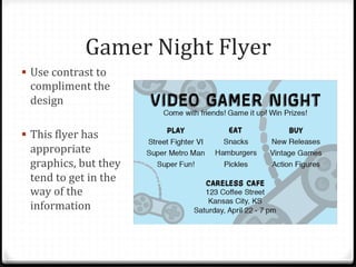 Gamer	
  Night	
  Flyer	
  
!  Use	
  contrast	
  to	
  
compliment	
  the	
  
design	
  
!  This	
  Blyer	
  has	
  
appropriate	
  
graphics,	
  but	
  they	
  
tend	
  to	
  get	
  in	
  the	
  
way	
  of	
  the	
  
information	
  
 