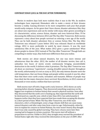 CONTRAST	
  ESSAY	
  (2012	
  &	
  THE	
  DAY	
  AFTER	
  TOMORROW)	
  
	
  
	
  
	
  	
  	
  	
  	
  	
  Movies	
   in	
   modern	
   days	
   look	
   more	
   realistic	
   than	
   it	
   was	
   in	
   the	
   90s.	
   As	
   modern	
  
technologies	
   have	
   improved,	
   filmmakers	
   able	
   to	
   make	
   a	
   movie	
   of	
   their	
   dreams	
  
become	
  a	
  reality.	
  Causing	
  directors	
  to	
  be	
  more	
  competitive	
  each	
  year	
  that	
  people	
  
would	
  easily	
  compare.	
  As	
  for	
  genre	
  that	
  I	
  have	
  choose,	
  disaster-­‐adventure	
  film,	
  they	
  
are	
  about	
  new	
  experiences	
  and	
  can	
  be	
  similar	
  with	
  many	
  other	
  genres	
  according	
  to	
  
it’s	
   characteristic;	
   action,	
   science	
   fiction,	
   disaster	
   and	
   even	
   historical	
   films.	
   I’ll	
   be	
  
discussing	
  the	
  differences	
  between	
  2012	
  and	
  The	
  Day	
  After	
  Tomorrow.	
  Both	
  movies	
  
represent	
  a	
  story	
  about	
  how	
  people	
  survived	
  on	
  entering	
  a	
  new	
  age	
  of	
  the	
  world.	
  
They	
   can	
   be	
   both	
   disaster	
   adventure	
   firm	
   or	
   science	
   fiction	
   film.	
   The	
   Day	
   After	
  
Tomorrow	
   was	
   released	
   5	
   years	
   before	
   2012	
   was	
   released.	
   Based	
   on	
   worldwide	
  
ratings,	
   2012	
   is	
   more	
   preferable	
   to	
   watch	
   by	
   most	
   viewers.	
   It	
   was	
   the	
   most	
  
satisfactory	
   film	
   of	
   the	
   year.	
   What	
   makes	
   2012	
   gives	
   a	
   great	
   satisfaction?	
   What	
  
draws	
  people	
  to	
  choose	
  2012	
  instead	
  of	
  The	
  Day	
  After	
  Tomorrow?	
  Though	
  both	
  are	
  
compelling	
  in	
  similar	
  ways,	
  they	
  hold	
  more	
  differences	
  than	
  you	
  realize.	
  
	
  
	
  	
  	
  	
  	
  	
  Both	
   movies	
   are	
   about	
   natural	
   disasters,	
   but	
   one	
   was	
   more	
   intense	
   and	
  
adventurous	
   than	
   the	
   other.	
   2012,	
   the	
   mother	
   of	
   all	
   disaster	
   movies,	
   fans	
   call	
   it,	
  
unleashes	
   two	
   hours	
   of	
   movie	
   events	
   continuously	
   bringing	
   uncontrollable	
  
destruction	
  to	
  the	
  world.	
  It	
  delivers	
  what	
  it	
  promises.	
  The	
  Day	
  After	
  Tomorrow	
  was	
  
all	
  about	
  an	
  enormous	
  “superstorm”,	
  causing	
  dreadful	
  natural	
  disaster	
  throughout	
  
the	
  world,	
  unfortunately	
  it	
  is	
  not	
  as	
  scary	
  as	
  2012,	
  the	
  only	
  intense	
  disaster	
  were	
  the	
  
cold	
  temperature,	
  that	
  can	
  freeze	
  things	
  and	
  people	
  within	
  seconds	
  it	
  was	
  hit,	
  other	
  
than	
  that	
  there	
  were	
  earth	
  cracks,	
  tornadoes	
  and	
  tsunamis.	
  Billions	
  of	
  people	
  may	
  
have	
  died,	
  but	
  the	
  major	
  characters	
  have	
  survived.	
  Nevertheless,	
  in	
  2012	
  consists	
  of	
  
thousands	
  or	
  even	
  nearly	
  a	
  million	
  that	
  have	
  survived.	
  
	
  
	
  	
  	
  	
  	
  	
  Both	
  movies	
  start	
  off	
  with	
  a	
  huge	
  earth	
  crack,	
  however,	
  2012	
  shows	
  an	
  early	
  
warning	
  before	
  disaster	
  happens.	
  They	
  discovered	
  something	
  suspicious	
  on	
  the	
  
biggest	
  sun	
  eruptions	
  in	
  human	
  history	
  that	
  caused	
  a	
  physical	
  reaction.	
  Soon	
  after	
  
they	
  discovered	
  that	
  the	
  earth	
  core	
  is	
  heating	
  up,	
  they	
  expected	
  that	
  the	
  earth	
  will	
  
be	
  destroyed	
  on	
  a	
  specific	
  year,	
  which	
  is	
  later	
  than	
  2012,	
  but	
  unfortunately	
  it	
  
happens	
  earlier	
  than	
  they	
  have	
  expected	
  that	
  have	
  made	
  them	
  escaping	
  the	
  disaster	
  
in	
  a	
  short	
  period	
  of	
  time.	
  While	
  The	
  Day	
  After	
  Tomorrow,	
  one	
  of	
  the	
  main	
  
characters,	
  who’s	
  a	
  Climatologist,	
  sense	
  a	
  huge	
  climate	
  shift	
  that	
  can	
  cause	
  many	
  
natural	
  disasters	
  and	
  after	
  some	
  time	
  form	
  a	
  new	
  ice	
  age.	
  Unfortunately,	
  when	
  he	
  
tires	
  to	
  explain	
  his	
  concern	
  to	
  United	
  Nations,	
  his	
  voice	
  wasn’t	
  heard,	
  they	
  thought	
  
that	
  it	
  was	
  only	
  caused	
  by	
  global	
  warming.	
  They	
  have	
  a	
  heavy	
  snow	
  later	
  then	
  
causing	
  hail	
  to	
  happen	
  in	
  certain	
  countries.	
  This	
  movie	
  start	
  off	
  without	
  a	
  
preparation	
  to	
  survive.	
  Unlike	
  in	
  2012,	
  they	
  straight	
  away	
  warned	
  the	
  president	
  of	
  
United	
  States	
  right	
  after	
  they	
  received	
  the	
  information	
  on	
  the	
  year	
  of	
  2009.	
  After	
  
 