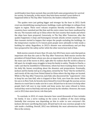 world	
  leaders	
  have	
  been	
  warned,	
  they	
  secretly	
  built	
  some	
  preparations	
  for	
  survival	
  
for	
  society.	
  So	
  basically,	
  in	
  this	
  movie,	
  they	
  have	
  been	
  warned	
  3	
  years	
  before	
  it	
  
happened	
  while	
  in	
  The	
  Day	
  After	
  Tomorrow,	
  the	
  leaders	
  refused	
  to	
  believe.	
  
	
  
	
  	
  	
  	
  	
  	
  	
  The	
   quakes	
   were	
   just	
   getting	
   bigger	
   and	
   stronger	
   by	
   the	
   hour	
   in	
   2012.	
   Earth	
  
crust	
  was	
  destabilizing	
  causing	
  houses,	
  buildings,	
  roads	
  and	
  bridges	
  to	
  collapse	
  from	
  
region	
   to	
   region.	
   There	
   were	
   volcano	
   eruptions	
   literally	
   everywhere.	
   Almost	
   all	
  
countries	
  have	
  vanished	
  just	
  like	
  that	
  and	
  the	
  entire	
  states	
  have	
  been	
  swallowed	
  by	
  
the	
  sea.	
  The	
  tsunami	
  ends	
  up	
  in	
  China	
  where	
  the	
  last	
  country	
  that	
  stands	
  and	
  where	
  
the	
   ships	
   have	
   been	
   prepared.	
   Conversely,	
   in	
   The	
   Day	
   After	
   Tomorrow,	
   after	
   the	
  
quakes	
  happened,	
  it	
  stops	
  and	
  humungous	
  tornado	
  attacks	
  certain	
  countries.	
  Later	
  
then	
  tsunami	
  started	
  to	
  happen	
  that	
  swipes	
  the	
  people	
  excluding	
  the	
  buildings.	
  As	
  
the	
  temperature	
  reaches	
  to	
  it’s	
  lowest	
  point	
  people	
  were	
  advisable	
  to	
  hide	
  inside	
  a	
  
building	
  for	
  safety.	
  Regardless,	
  in	
  2012’s	
  disaster	
  was	
  extraordinary	
  and	
  yet	
  they	
  
have	
  prepared	
  for	
  the	
  safety	
  earlier	
  while	
  the	
  other	
  movie	
  have	
  lack	
  of	
  that.	
  
	
  
	
  	
  	
  	
  	
  	
  Both	
  movies	
  consist	
  of	
  more	
  than	
  10	
  casts,	
  but	
  2012	
  have	
  more	
  casts	
  that	
  paid	
  an	
  
important	
  role	
  than	
  the	
  casts	
  in	
  The	
  Day	
  After	
  Tomorrow.	
  Both	
  movies	
  involve	
  the	
  
president	
  of	
  United	
  States	
  whom	
  was	
  also	
  an	
  important	
  role	
  in	
  2012.	
  Jackson	
  Curtis,	
  
the	
  main	
  cast	
  of	
  the	
  movie	
  in	
  2012,	
  right	
  after	
  he	
  realizes	
  that	
  the	
  world	
  is	
  about	
  to	
  
fall	
  apart,	
  he	
  straight	
  away	
  struggles	
  to	
  keep	
  his	
  family	
  to	
  safety.	
  Thanks	
  to	
  Charlie,	
  a	
  
radio	
  cast	
  that	
  he	
  stumbled	
  in	
  Yellowstone,	
  whom	
  has	
  been	
  tracking	
  these	
  events	
  in	
  
his	
   daily	
   life,	
   knows	
   everything	
   about	
   the	
   disasters	
   and	
   preparations.	
   Eventually,	
  
Jackson	
  and	
  his	
  family	
  end	
  up	
  in	
  a	
  big	
  plane,	
  owned	
  by	
  his	
  “boss”	
  that	
  he	
  worked	
  for,	
  
and	
  travels	
  all	
  the	
  way	
  from	
  United	
  Stated	
  to	
  China	
  where	
  the	
  big	
  ships	
  are	
  located.	
  
While	
  in	
  The	
  Day	
  After	
  Tomorrow,	
  Jack	
  Hall,	
  who	
  discovered	
  the	
  “superstorm”,	
  tries	
  
to	
  keep	
  his	
  son	
  Sam	
  Hall,	
  who	
  is	
  trapped	
  in	
  New	
  York,	
  save	
  from	
  the	
  storm.	
  While	
  
his	
  son	
  is	
  in	
  New	
  York,	
  he	
  bravely	
  dares	
  himself	
  to	
  travel	
  through	
  the	
  journey	
  across	
  
America	
  to	
  reach	
  Sam	
  to	
  make	
  sure	
  he	
  is	
  save.	
  All	
  Jack	
  has	
  to	
  do	
  now	
  is	
  to	
  keep	
  other	
  
people	
   that’s	
   left	
   save	
   to	
   stay	
   inside	
   and	
   keep	
   warm,	
   but	
   some	
   refused	
   to	
   listen,	
  
instead	
  they	
  went	
  to	
  find	
  help	
  and	
  end	
  up	
  freeze	
  by	
  the	
  whether.	
  However,	
  the	
  main	
  
cast	
  in	
  2012	
  does	
  more	
  heroic	
  role	
  than	
  Jack.	
  
	
  
	
  	
  	
  	
  	
  	
  To	
  conclude,	
  in	
  2012,	
  it’s	
  main	
  character	
  have	
  saved	
  thousands	
  of	
  lives	
  includes	
  
his	
   family.	
   It	
   was	
   a	
   nerve	
   racking	
   on	
   the	
   scene	
   in	
   addition	
   of	
   the	
   clock	
   ticking	
  
limitedly	
   that	
   everyone	
   was	
   depending	
   on	
   him	
   in	
   order	
   to	
   save	
   everyone’s	
   life.	
  
Jackson	
  did	
  more	
  sacrificing	
  than	
  Jack.	
  All	
  Jack	
  had	
  to	
  do	
  was	
  convince	
  people	
  to	
  be	
  
safe	
  inside	
  a	
  building.	
  Overall,	
  2012	
  was	
  definitely	
  the	
  most	
  adventurous	
  disaster	
  
film	
  in	
  the	
  century.	
  
	
  
	
  
	
  
 