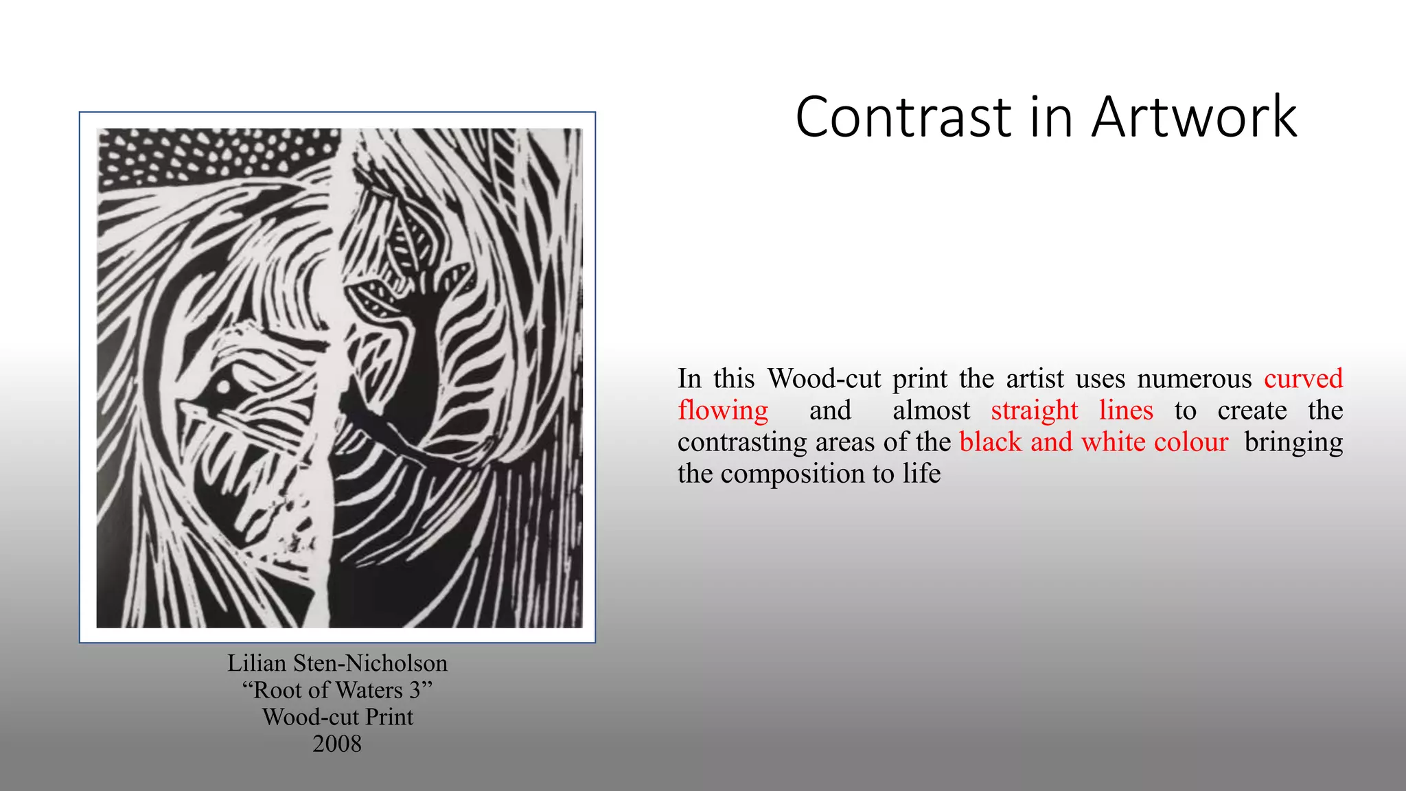 Contrast in Artwork
In this Wood-cut print the artist uses numerous curved
flowing and almost straight lines to create the
contrasting areas of the black and white colour bringing
the composition to life
Lilian Sten-Nicholson
“Root of Waters 3”
Wood-cut Print
2008
 