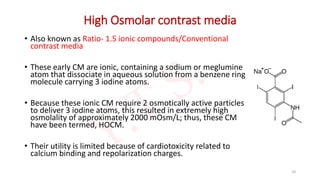 High Osmolar contrast media
• Also known as Ratio- 1.5 ionic compounds/Conventional
contrast media
• These early CM are ionic, containing a sodium or meglumine
atom that dissociate in aqueous solution from a benzene ring
molecule carrying 3 iodine atoms.
• Because these ionic CM require 2 osmotically active particles
to deliver 3 iodine atoms, this resulted in extremely high
osmolality of approximately 2000 mOsm/L; thus, these CM
have been termed, HOCM.
• Their utility is limited because of cardiotoxicity related to
calcium binding and repolarization charges.
10
 