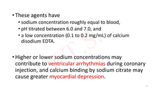 • These agents have
• sodium concentration roughly equal to blood,
• pH titrated between 6.0 and 7.0, and
• a low concentration (0.1 to 0.2 mg/mL) of calcium
disodium EDTA.
• Higher or lower sodium concentrations may
contribute to ventricular arrhythmias during coronary
injection, and calcium binding by sodium citrate may
cause greater myocardial depression.
11
 
