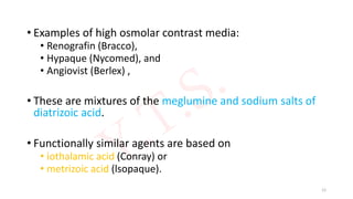 • Examples of high osmolar contrast media:
• Renografin (Bracco),
• Hypaque (Nycomed), and
• Angiovist (Berlex) ,
• These are mixtures of the meglumine and sodium salts of
diatrizoic acid.
• Functionally similar agents are based on
• iothalamic acid (Conray) or
• metrizoic acid (lsopaque).
12
 