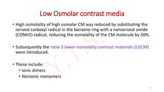 Low Osmolar contrast media
• High osmolality of high osmolar CM was reduced by substituting the
ionized carboxyl radical in the benzene ring with a nonionized amide
(CONH2) radical, reducing the osmolality of the CM molecule by 50%.
• Subsequently the ratio-3 lower-osmolality contrast materials (LOCM)
were introduced.
• These include:
• Ionic dimers
• Nonionic monomers
13
 