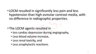 • LOCM resulted in significantly less pain and less
hypotension than high osmolar contrast media, with
no difference in radiographic properties.
• The LOCM agents resulted in
• less cardiac depression during angiography,
• Less blood volume increase,
• Less renal toxicity, and
• Less anaphylactic reactions.
17
 