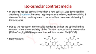 Iso-osmolar contrast media
• In order to reduce osmolality further, a new contrast was developed by
attaching 2 nonionic benzene rings to produce a dimer, each containing 3
atoms of iodine, resulting in each osmotically active molecule having 6
iodine atoms.
• Due to the reduction in molecules needed to deliver the optimal iodine
concentration, the osmolality of this CM was reduced and is iso-osmolar
(290 mOsm/kg H2O) to plasma, termed, iso-osmolar CM (IOCM).
• High viscosity.
18
 