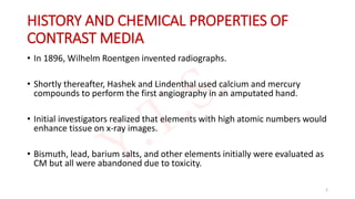 HISTORY AND CHEMICAL PROPERTIES OF
CONTRAST MEDIA
• In 1896, Wilhelm Roentgen invented radiographs.
• Shortly thereafter, Hashek and Lindenthal used calcium and mercury
compounds to perform the first angiography in an amputated hand.
• Initial investigators realized that elements with high atomic numbers would
enhance tissue on x-ray images.
• Bismuth, lead, barium salts, and other elements initially were evaluated as
CM but all were abandoned due to toxicity.
2
 
