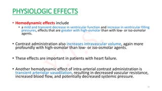 PHYSIOLOGIC EFFECTS
• Hemodynamic effects include
• a mild and transient decrease in ventricular function and increase in ventricular filling
pressures, effects that are greater with high-osmolar than with low- or iso-osmolar
agents.
• Contrast administration also increases intravascular volume, again more
profoundly with high-osmolar than low- or iso-osmolar agents.
• These effects are important in patients with heart failure.
• Another hemodynamic effect of intra-arterial contrast administration is
transient arteriolar vasodilation, resulting in decreased vascular resistance,
increased blood flow, and potentially decreased systemic pressure.
21
 
