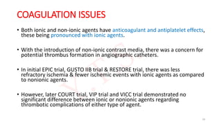 COAGULATION ISSUES
• Both ionic and non-ionic agents have anticoagulant and antiplatelet effects,
these being pronounced with ionic agents.
• With the introduction of non-ionic contrast media, there was a concern for
potential thrombus formation in angiographic catheters.
• In initial EPIC trial, GUSTO IIB trial & RESTORE trial, there was less
refractory ischemia & fewer ischemic events with ionic agents as compared
to nonionic agents.
• However, later COURT trial, VIP trial and VICC trial demonstrated no
significant difference between ionic or nonionic agents regarding
thrombotic complications of either type of agent.
24
 