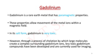 Gadolinium
• Gadolinium is a rare earth metal that has paramagnetic properties.
• These properties allow movement of the metal ions within a
magnetic field.
• In its salt form, gadolinium is very toxic.
• However, through a process of chelation by which large molecules
create a complex surrounding gadolinium ions, less toxic gadolinium
compounds have been developed and are currently used for imaging.
28
 