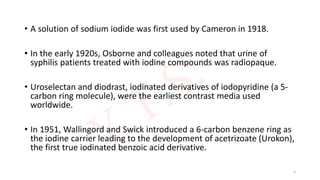 • A solution of sodium iodide was first used by Cameron in 1918.
• In the early 1920s, Osborne and colleagues noted that urine of
syphilis patients treated with iodine compounds was radiopaque.
• Uroselectan and diodrast, iodinated derivatives of iodopyridine (a 5-
carbon ring molecule), were the earliest contrast media used
worldwide.
• In 1951, Wallingord and Swick introduced a 6-carbon benzene ring as
the iodine carrier leading to the development of acetrizoate (Urokon),
the first true iodinated benzoic acid derivative.
3
 