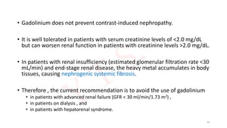 • Gadolinium does not prevent contrast-induced nephropathy.
• It is well tolerated in patients with serum creatinine levels of <2.0 mg/dL
but can worsen renal function in patients with creatinine levels >2.0 mg/dL.
• In patients with renal insufficiency (estimated glomerular filtration rate <30
mL/min) and end-stage renal disease, the heavy metal accumulates in body
tissues, causing nephrogenic systemic fibrosis.
• Therefore , the current recommendation is to avoid the use of gadolinium
• in patients with advanced renal failure (GFR < 30 ml/min/1.73 m2) ,
• in patients on dialysis , and
• in patients with hepatorenal syndrome.
30
 