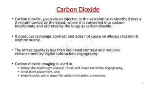 Carbon Dioxide
• Carbon dioxide, given via an injector, in the vasculature is absorbed over a
2-minute period by the blood, where it is converted into sodium
bicarbonate and excreted by the lungs as carbon dioxide.
• It produces radiologic contrast and does not cause an allergic reaction &
nephrotoxicity.
• The image quality is less than iodinated contrast and requires
enhancement by digital subtraction angiography.
• Carbon dioxide imaging is used in
• below-the-diaphragm visceral, renal, and lower extremity angiography,
• renal stent placement, and
• endovascular aortic repair for abdominal aortic aneurysms.
31
 