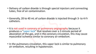 • Delivery of carbon dioxide is through special injectors and connecting
tubes, free of air contamination.
• Generally, 20 to 40 mL of carbon dioxide is injected through 3- to 4-Fr
catheters.
• It is not used in coronary or pulmonary angiography because it
produces a “vapor lock” that resolves over a 2-minute period of
absorption of the gas, and in the coronary circulation, this may cause
myocardial ischemia similar to coronary air embolism.
• In the pulmonary circulation, this vapor lock is similar to pulmonary
air embolism, resulting in hypotension.
32
 
