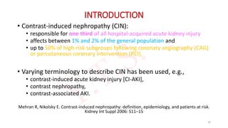 INTRODUCTION
• Contrast-induced nephropathy (CIN):
• responsible for one third of all hospital-acquired acute kidney injury
• affects between 1% and 2% of the general population and
• up to 50% of high-risk subgroups following coronary angiography (CAG)
or percutaneous coronary intervention (PCI).
• Varying terminology to describe CIN has been used, e.g.,
• contrast-induced acute kidney injury [CI-AKI],
• contrast nephropathy,
• contrast-associated AKI.
Mehran R, Nikolsky E. Contrast-induced nephropathy: definition, epidemiology, and patients at risk.
Kidney Int Suppl 2006: S11–15
34
 