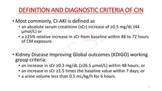 DEFINITION AND DIAGNOSTIC CRITERIA OF CIN
• Most commonly, CI-AKI is defined as
• an absolute serum creatinine (sCr) increase of ≥0.5 mg/dL (44
μmol/L) or
• a ≥25% relative increase in sCr from baseline within 48 to 72 hours
of CM exposure.
• Kidney Disease Improving Global outcomes (KDIGO) working
group criteria:
• an increase in sCr ≥0.3 mg/dL (≥26.5 μmol/L) within 48 hours; or
• an increase in sCr ≥1.5 times the baseline value within 7 days; or
• a urine volume less than 0.5 mL/kg/h for 6 hours.
35
 