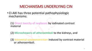 MECHANISMS UNDERLYING CIN
• CI-AKI has three potential pathophysiologic
mechanisms:
(1) Direct toxicity of nephrons by iodinated contrast
material
(2) Microshowers of atheroemboli to the kidneys, and
(3) Intrarenal vasoconstriction induced by contrast material
or atheroemboli.
37
 