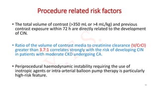 Procedure related risk factors
• The total volume of contrast (>350 mL or >4 mL/kg) and previous
contrast exposure within 72 h are directly related to the development
of CIN.
• Ratio of the volume of contrast media to creatinine clearance (V/CrCl)
greater than 3.7:1 correlates strongly with the risk of developing CIN
in patients with moderate CKD undergoing CA.
• Periprocedural haemodynamic instability requiring the use of
inotropic agents or intra-arterial balloon pump therapy is particularly
high-risk feature.
40
 