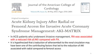 • In ACS patients who underwent invasive management, RA was associated
with a reduced risk of AKI compared with FA.
• It is hypothesized that a reduction of atheroemboli to the renal circulation may
have been one of the contributing factors that led to the reduction of AKI
associated with radial compared to femoral access
41
 