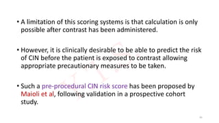 • A limitation of this scoring systems is that calculation is only
possible after contrast has been administered.
• However, it is clinically desirable to be able to predict the risk
of CIN before the patient is exposed to contrast allowing
appropriate precautionary measures to be taken.
• Such a pre-procedural CIN risk score has been proposed by
Maioli et al, following validation in a prospective cohort
study.
45
 