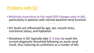 Problems with SCr
• Relatively insensitive to the rapid GFR changes seen in AKI,
particularly in patients with normal baseline renal function.
• SCr levels are influenced by age, sex, muscle mass,
nutritional status, and hydration.
• Elevations in SCr typically take 2–3 days to reach the
current diagnostic threshold following an acute renal
insult, thus reducing its usefulness as a marker of AKI.
48
 