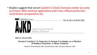 • Studies suggest that serum Cystatin C (sCyC) increases earlier (as early
as 8 hours after contrast application) and is less influenced by non-
renal factors compared to sCr.
49
 