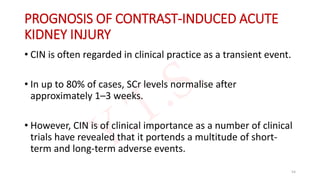 PROGNOSIS OF CONTRAST-INDUCED ACUTE
KIDNEY INJURY
• CIN is often regarded in clinical practice as a transient event.
• In up to 80% of cases, SCr levels normalise after
approximately 1–3 weeks.
• However, CIN is of clinical importance as a number of clinical
trials have revealed that it portends a multitude of short-
term and long-term adverse events.
54
 