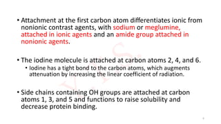 • Attachment at the first carbon atom differentiates ionic from
nonionic contrast agents, with sodium or meglumine,
attached in ionic agents and an amide group attached in
nonionic agents.
• The iodine molecule is attached at carbon atoms 2, 4, and 6.
• Iodine has a tight bond to the carbon atoms, which augments
attenuation by increasing the linear coefficient of radiation.
• Side chains containing OH groups are attached at carbon
atoms 1, 3, and 5 and functions to raise solubility and
decrease protein binding.
6
 