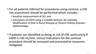 • For all patients referred for procedures using contrast, a CIN
risk assessment should be performed which includes
• baseline measurement of SCr and
• calculation of eGFR using a suitable formula, for example,
Modification of Diet in Renal Disease or Chronic Kidney Disease–
Epidemiology.
• If patients are identified as being at risk of CIN, particularly if
eGFR is <40 mL/min, clinical indications for the contrast
procedure should be reviewed and preventative measures
instigated.
60
 