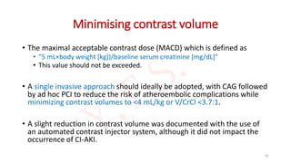 Minimising contrast volume
• The maximal acceptable contrast dose (MACD) which is defined as
• “5 mL×body weight [kg])/baseline serum creatinine [mg/dL]”
• This value should not be exceeded.
• A single invasive approach should ideally be adopted, with CAG followed
by ad hoc PCI to reduce the risk of atheroembolic complications while
minimizing contrast volumes to <4 mL/kg or V/CrCl <3.7:1.
• A slight reduction in contrast volume was documented with the use of
an automated contrast injector system, although it did not impact the
occurrence of CI-AKI.
61
 