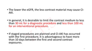 • The lower the eGFR, the less contrast material may cause CI-
AKI.
• In general, it is desirable to limit the contrast medium to less
than 30 mL for a diagnostic procedure and less than 100 mL
for an interventional procedure.
• If staged procedures are planned and CI-AKI has occurred
with the first procedure, it is advantageous to have more
than 10 days between the first and second contrast
exposures.
62
 