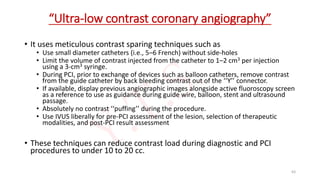 “Ultra-low contrast coronary angiography”
• It uses meticulous contrast sparing techniques such as
• Use small diameter catheters (i.e., 5–6 French) without side-holes
• Limit the volume of contrast injected from the catheter to 1–2 cm3 per injection
using a 3-cm3 syringe.
• During PCI, prior to exchange of devices such as balloon catheters, remove contrast
from the guide catheter by back bleeding contrast out of the ‘‘Y’’ connector.
• If available, display previous angiographic images alongside active fluoroscopy screen
as a reference to use as guidance during guide wire, balloon, stent and ultrasound
passage.
• Absolutely no contrast ‘‘puffing’’ during the procedure.
• Use IVUS liberally for pre-PCI assessment of the lesion, selection of therapeutic
modalities, and post-PCI result assessment
• These techniques can reduce contrast load during diagnostic and PCI
procedures to under 10 to 20 cc.
63
 