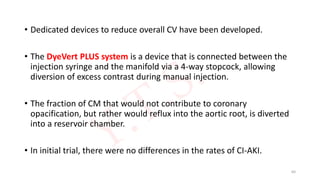 • Dedicated devices to reduce overall CV have been developed.
• The DyeVert PLUS system is a device that is connected between the
injection syringe and the manifold via a 4-way stopcock, allowing
diversion of excess contrast during manual injection.
• The fraction of CM that would not contribute to coronary
opacification, but rather would reflux into the aortic root, is diverted
into a reservoir chamber.
• In initial trial, there were no differences in the rates of CI-AKI.
64
 