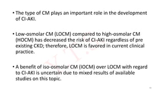 • The type of CM plays an important role in the development
of CI-AKI.
• Low-osmolar CM (LOCM) compared to high-osmolar CM
(HOCM) has decreased the risk of CI-AKI regardless of pre
existing CKD; therefore, LOCM is favored in current clinical
practice.
• A benefit of iso-osmolar CM (IOCM) over LOCM with regard
to CI-AKI is uncertain due to mixed results of available
studies on this topic.
66
 