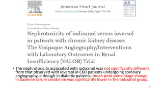 • The nephrotoxicity associated with iodixanol was not significantly different
from that observed with ioversol in CKD patients undergoing coronary
angiography, although in diabetic patients, mean peak percentage change
in baseline serum creatinine was significantly lower in the iodixanol group.
69
 