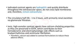 • Iodinated contrast agents are hydrophilic and quickly distribute
throughout the extravascular space, do not cross lipid membranes
and, therefore, remain extracellular.
• The circulatory half-life - 1 to 2 hours, with primarily renal excretion
via glomerular filtration.
• Ionic, high-osmolar contrast agents have calcium-chelating properties
as they are preserved in EDTA, which contributes to their
hemodynamic and electrophysiologic side effects such as
bradyarrhythmias and ventricular fibrillation.
• Therefore, calcium was added to contrast formulations to reduce these
adverse effects.
7
 