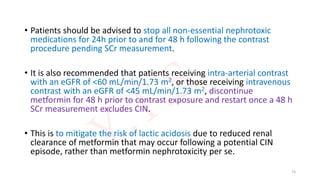 • Patients should be advised to stop all non-essential nephrotoxic
medications for 24h prior to and for 48 h following the contrast
procedure pending SCr measurement.
• It is also recommended that patients receiving intra-arterial contrast
with an eGFR of <60 mL/min/1.73 m2, or those receiving intravenous
contrast with an eGFR of <45 mL/min/1.73 m2, discontinue
metformin for 48 h prior to contrast exposure and restart once a 48 h
SCr measurement excludes CIN.
• This is to mitigate the risk of lactic acidosis due to reduced renal
clearance of metformin that may occur following a potential CIN
episode, rather than metformin nephrotoxicity per se.
73
 
