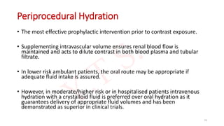 Periprocedural Hydration
• The most effective prophylactic intervention prior to contrast exposure.
• Supplementing intravascular volume ensures renal blood flow is
maintained and acts to dilute contrast in both blood plasma and tubular
filtrate.
• In lower risk ambulant patients, the oral route may be appropriate if
adequate fluid intake is assured.
• However, in moderate/higher risk or in hospitalised patients intravenous
hydration with a crystalloid fluid is preferred over oral hydration as it
guarantees delivery of appropriate fluid volumes and has been
demonstrated as superior in clinical trials.
74
 
