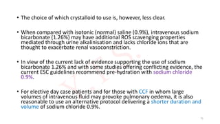 • The choice of which crystalloid to use is, however, less clear.
• When compared with isotonic (normal) saline (0.9%), intravenous sodium
bicarbonate (1.26%) may have additional ROS scavenging properties
mediated through urine alkalinisation and lacks chloride ions that are
thought to exacerbate renal vasoconstriction.
• In view of the current lack of evidence supporting the use of sodium
bicarbonate 1.26% and with some studies offering conflicting evidence, the
current ESC guidelines recommend pre-hydration with sodium chloride
0.9%.
• For elective day case patients and for those with CCF in whom large
volumes of intravenous fluid may provoke pulmonary oedema, it is also
reasonable to use an alternative protocol delivering a shorter duration and
volume of sodium chloride 0.9%.
75
 