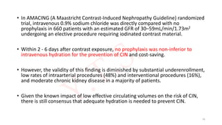• In AMACING (A Maastricht Contrast-Induced Nephropathy Guideline) randomized
trial, intravenous 0.9% sodium chloride was directly compared with no
prophylaxis in 660 patients with an estimated GFR of 30–59mL/min/1.73m2
undergoing an elective procedure requiring iodinated contrast material.
• Within 2 - 6 days after contrast exposure, no prophylaxis was non-inferior to
intravenous hydration for the prevention of CIN and cost-saving.
• However, the validity of this finding is diminished by substantial underenrollment,
low rates of intraarterial procedures (48%) and interventional procedures (16%),
and moderate chronic kidney disease in a majority of patients.
• Given the known impact of low effective circulating volumes on the risk of CIN,
there is still consensus that adequate hydration is needed to prevent CIN.
76
 