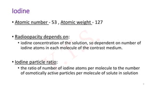 Iodine
• Atomic number - 53 , Atomic weight - 127
• Radioopacity depends on:
• iodine concentration of the solution, so dependent on number of
iodine atoms in each molecule of the contrast medium.
• Iodine particle ratio:
• the ratio of number of iodine atoms per molecule to the number
of osmotically active particles per molecule of solute in solution
8
 