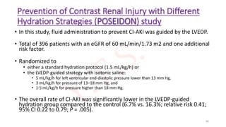Prevention of Contrast Renal Injury with Different
Hydration Strategies (POSEIDON) study
• In this study, fluid administration to prevent CI-AKI was guided by the LVEDP.
• Total of 396 patients with an eGFR of 60 mL/min/1.73 m2 and one additional
risk factor.
• Randomized to
• either a standard hydration protocol (1.5 mL/kg/h) or
• the LVEDP-guided strategy with isotonic saline:
• 5 mL/kg/h for left ventricular end-diastolic pressure lower than 13 mm Hg,
• 3 mL/kg/h for pressure of 13–18 mm Hg, and
• 1·5 mL/kg/h for pressure higher than 18 mm Hg.
• The overall rate of CI-AKI was significantly lower in the LVEDP-guided
hydration group compared to the control (6.7% vs. 16.3%; relative risk 0.41;
95% CI 0.22 to 0.79; P = .005).
80
 